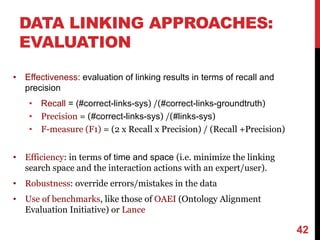 DATA LINKING APPROACHES:
EVALUATION
• Effectiveness: evaluation of linking results in terms of recall and
precision
• Recall = (#correct-links-sys) /(#correct-links-groundtruth)
• Precision = (#correct-links-sys) /(#links-sys)
• F-measure (F1) = (2 x Recall x Precision) / (Recall +Precision)
• Efficiency: in terms of time and space (i.e. minimize the linking
search space and the interaction actions with an expert/user).
• Robustness: override errors/mistakes in the data
• Use of benchmarks, like those of OAEI (Ontology Alignment
Evaluation Initiative) or Lance
42
 