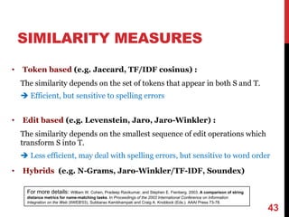 SIMILARITY MEASURES
• Token based (e.g. Jaccard, TF/IDF cosinus) :
The similarity depends on the set of tokens that appear in both S and T.
è Efficient, but sensitive to spelling errors
• Edit based (e.g. Levenstein, Jaro, Jaro-Winkler) :
The similarity depends on the smallest sequence of edit operations which
transform S into T.
è Less efficient, may deal with spelling errors, but sensitive to word order
• Hybrids (e.g. N-Grams, Jaro-Winkler/TF-IDF, Soundex)
43
For more details: William W. Cohen, Pradeep Ravikumar, and Stephen E. Fienberg. 2003. A comparison of string
distance metrics for name-matching tasks. In Proceedings of the 2003 International Conference on Information
Integration on the Web (IIWEB'03), Subbarao Kambhampati and Craig A. Knoblock (Eds.). AAAI Press 73-78.
 