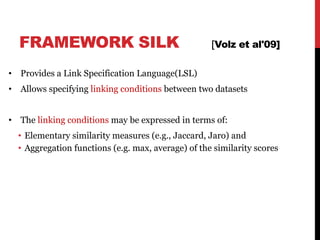 FRAMEWORK SILK [Volz et al'09]
• Provides a Link Specification Language(LSL)
• Allows specifying linking conditions between two datasets
• The linking conditions may be expressed in terms of:
• Elementary similarity measures (e.g., Jaccard, Jaro) and
• Aggregation functions (e.g. max, average) of the similarity scores
45
 
