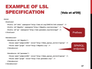 EXAMPLE OF LSL
SPECIFICATION [Volz et al'09]
<Silk>
<Prefixes>
<Prefix id="rdfs" namespace="http://www.w3.org/2000/01/rdf-schema#" />
<Prefix id="dbpedia" namespace="http://dbpedia.org/ontology/" />
<Prefix id="gn" namespace="http://www.geonames.org/ontology#" />
</Prefixes>
<DataSources>
<DataSource id="dbpedia">
<Param name="endpointURI" value="http://demo_sparql_server1/sparql" />
<Param name="graph" value="http://dbpedia.org" />
</DataSource>
<DataSource id="geonames">
<Param name="endpointURI" value="http://demo_sparql_server2/sparql" />
<Param name="graph" value="http://sws.geonames.org/" />
</DataSource>
</DataSources>
47
SPARQL
endpoints
Prefixes
 