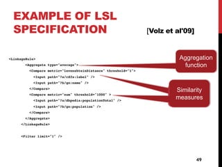EXAMPLE OF LSL
SPECIFICATION [Volz et al'09]
<LinkageRule>
<Aggregate type="average">
<Compare metric="levenshteinDistance" threshold="1">
<Input path="?a/rdfs:label" />
<Input path="?b/gn:name" />
</Compare>
<Compare metric="num" threshold="1000" >
<Input path="?a/dbpedia:populationTotal" />
<Input path="?b/gn:population" />
</Compare>
</Aggregate>
</LinkageRule>
<Filter limit="1" />
49
Mesures de
similarité
Similarity
measures
Aggregation
function
 