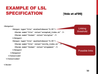 EXAMPLE OF LSL
SPECIFICATION [Volz et al'09]
<Outputs>
<Output type="file" minConfidence="0.95">
<Param name="file" value="accepted_links.nt" />
<Param name="format" value="ntriples" />
</Output>
<Output type="file" maxConfidence="0.95">
<Param name="file" value="verify_links.nt" />
<Param name="format" value="alignment" />
</Output>
</Outputs>
</Interlink>
</Interlinks>
</Silk>
50
Possible links
Linking
threshold
 