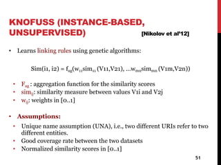 KNOFUSS (INSTANCE-BASED,
UNSUPERVISED) [Nikolov et al’12]
• Learns linking rules using genetic algorithms:
Sim(i1, i2) = fag(w11sim11 (V11,V21), …wmnsimmn (V1m,V2n))
• Fag : aggregation function for the similarity scores
• simij: similarity measure between values V1i and V2j
• wij: weights in [0..1]
• Assumptions:
• Unique name assumption (UNA), i.e., two different URIs refer to two
different entities.
• Good coverage rate between the two datasets
• Normalized similarity scores in [0..1]
51
 