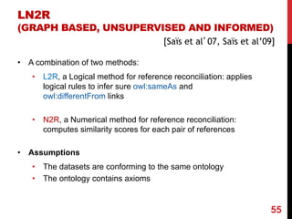 LN2R
(GRAPH BASED, UNSUPERVISED AND INFORMED)
[Saïs et al’07, Saïs et al’09]
• A combination of two methods:
• L2R, a Logical method for reference reconciliation: applies
logical rules to infer sure owl:sameAs and
owl:differentFrom links
• N2R, a Numerical method for reference reconciliation:
computes similarity scores for each pair of references
• Assumptions
• The datasets are conforming to the same ontology
• The ontology contains axioms
55
 