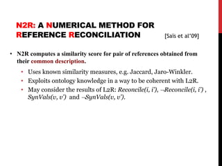 N2R: A NUMERICAL METHOD FOR
REFERENCE RECONCILIATION
• N2R computes a similarity score for pair of references obtained from
their common description.
• Uses known similarity measures, e.g. Jaccard, Jaro-Winkler.
• Exploits ontology knowledge in a way to be coherent with L2R.
• May consider the results of L2R: Reconcile(i, i’), ¬Reconcile(i, i’) ,
SynVals(v, v’) and ¬SynVals(v, v’).
58
[Saïs et al’09]
 