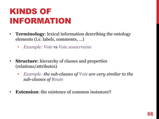 KINDS OF
INFORMATION
• Terminology: lexical information describing the ontology
elements (i.e. labels, comments, …)
• Example: Voie vs Voie souterraine
• Structure: hierarchy of classes and properties
(relations/attributes)
• Example: the sub-classes of Voie are very similar to the
sub-classes of Route
• Extension: the existence of common instances!!
66
 