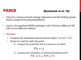 PARIS [Suchanek et al. 12]
• Objective: instance-based ontology alignment and data linking (graph-
based, unsupervised and probabilistic)
• Inputs: two populated RDFS ontologies with UNA (two different URI
refer to two different entities)
• Principle:
• Compute the similarities between literal values (“12 cm”=“12”)
• Iterate (1) and (2) until a fix-point :
① Compute the probability that two instances are linked
① Compute the probabilities of subClassOf/subPropertyOf
67
P(Ci ⊆ Cj ), P(Pi ⊆ Pj )
P(i1 = i2)
 