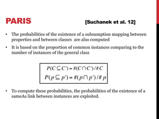 • The probabilities of the existence of a subsumption mapping between
properties and between classes are also computed
• It is based on the proportion of common instances comparing to the
number of instances of the general class
• To compute these probabilities, the probabilities of the existence of a
sameAs link between instances are exploited.
70
P(C ⊆ C') = #(C∩C') /#C
P(p ⊆ p') = #(p∩ p') /# p
PARIS [Suchanek et al. 12]
 