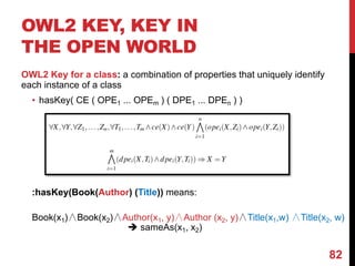 OWL2 KEY, KEY IN
THE OPEN WORLD
OWL2 Key for a class: a combination of properties that uniquely identify
each instance of a class
• hasKey( CE ( OPE1 ... OPEm ) ( DPE1 ... DPEn ) )
:hasKey(Book(Author) (Title)) means:
Book(x1)∧Book(x2)∧Author(x1, y)∧Author (x2, y)∧Title(x1,w) ∧Title(x2, w)
è sameAs(x1, x2)
82
 