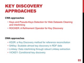 KEY DISCOVERY
APPROACHES
CWA approaches
• Keys and Pseudo-Keys Detection for Web Datasets Cleaning
and Interlinking
• ROCKER: A Refinement Operator for Key Discovery
OWA approaches
• KD2R: a Key Discovery method for reference reconciliation
• SAKey: Scalable almost key discovery in RDF data
• Linkkey: Data interlinking through robust Linkkey extraction
• VICKEY: Conditional key discovery
89
 