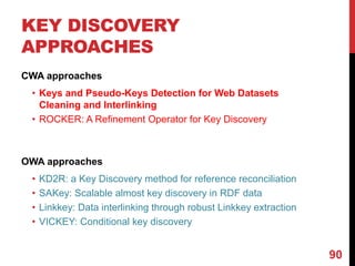 KEY DISCOVERY
APPROACHES
CWA approaches
• Keys and Pseudo-Keys Detection for Web Datasets
Cleaning and Interlinking
• ROCKER: A Refinement Operator for Key Discovery
OWA approaches
• KD2R: a Key Discovery method for reference reconciliation
• SAKey: Scalable almost key discovery in RDF data
• Linkkey: Data interlinking through robust Linkkey extraction
• VICKEY: Conditional key discovery
90
 