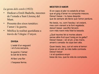 La gesta dels estels  (1922) Dedicat a Emili Badiella, mecenes de l’estada a Sant Llorenç del Munt. Presenta dos eixos temàtics: l’amor i la guerra. Mitifica la realitat quotidiana a través de l’elegia i l’enyor. DIVISA   L’estel d’un esguard  i el d’una senyera,  la guerra i l’amar:  la sal de la terra.  Al llavi una flor  i l’espasa ferma.   MESTER D’AMOR   Si en saps el pler no estalviïs el bes  que el goig d’amar no comporta mesura.  Deixa’t besar, i tu besa després  que és sempre als llavis que l’amor perdura.  No besis, no, com l’esclau i el creient,  mes com vianant a la font regalada;  deixa’t besar -sacrifici fervent-  com més roent més fidel la besada.  ¿Què hauries fet si mories abans  sense altre fruit que l’oreig en ta galta?  Deixa’t besar, i en el pit, a les mans,  amant o amada -la copa ben alta.  Quan besis, beu, curi el veire el temor:  besa en el coll, la més bella contrada.  Deixa’t besar  i si et quedava enyor  besa de nou, que la vida és comptada.  