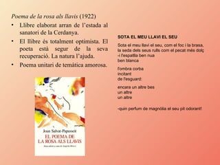 Poema de la rosa als llavis  (1922) Llibre elaborat arran de l’estada al sanatori de la Cerdanya. El llibre és totalment optimista. El poeta està segur de la seva recuperació. La natura l’ajuda.  Poema unitari de temàtica amorosa. SOTA EL MEU LLAVI EL SEU   Sota el meu llavi el seu, com el foc i la brasa,  la seda dels seus rulls com el pecat més dolç  -i l'espatlla ben nua  ben blanca  l'ombra corba  incitant  de l'esguard:  encara un altre bes  un altre  un altre  -quin perfum de magnòlia el seu pit odorant!   