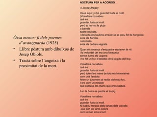 Óssa menor: fi dels poemes d’avantguarda  (1925) Llibre pòstum amb dibuixos de Josep Obiols. Tracta sobre l’angoixa i la proximitat de la mort. NOCTURN PER A ACORDIÓ   A Josep Aragay   Heus aquí: jo he guardat fusta al moll.  (Vosaltres no sabeu  què és  guardar fusta al moll:  però jo he vist la pluja  a barrals  sobre els bots,  i dessota els taulons arraulir-se el preu fet de l'angoixa:  sota els flandes  i els melis,  sota els cedres sagrats.  Quan els mossos d'esquadra espiaven la nit  i la volta del cel era una foradada  sense llums als vagons:  i he fet un foc d'estelles dins la gola del llop.  Vosaltres no sabeu  què és  guardar fusta al moll:  però totes les mans de tots els trinxeraires  com una fandola  feien un jurament al redós del meu foc.  I era com un miracle  que estirava les mans que eren balbes.  I en la boira es perdia el trepig.  Vosaltres no sabeu  què és  guardar fusta al moll.  Ni sabeu l'oració dels fanals dels vaixells  -que són de tants colors  com la mar sota el sol:  que no li calen veles.   