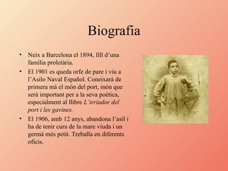Biografia Neix a Barcelona el 1894, fill d’una família proletària. El 1901 es queda orfe de pare i viu a l’Asilo Naval Español. Coneixarà de primera mà el món del port, món que serà important per a la seva poètica, especialment al llibre  L’irriador del port i les gavines. El 1906, amb 12 anys, abandona l’asil i ha de tenir cura de la mare víuda i un germà més petit. Treballa en diferents oficis.  