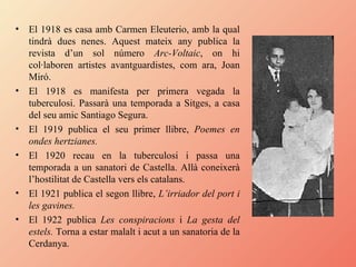El 1918 es casa amb Carmen Eleuterio, amb la qual tindrà dues nenes. Aquest mateix any publica la revista d’un sol número  Arc-Voltaic , on hi col·laboren artistes avantguardistes, com ara, Joan Miró.  El 1918 es manifesta per primera vegada la tuberculosi. Passarà una temporada a Sitges, a casa del seu amic Santiago Segura. El 1919 publica el seu primer llibre,  Poemes en ondes hertzianes. El 1920 recau en la tuberculosi i passa una temporada a un sanatori de Castella. Allà coneixerà l’hostilitat de Castella vers els catalans. El 1921 publica el segon llibre,  L’irriador del port i les gavines. El 1922 publica  Les conspiracions  i  La gesta del estels.  Torna a estar malalt i acut a un sanatoria de la Cerdanya. 