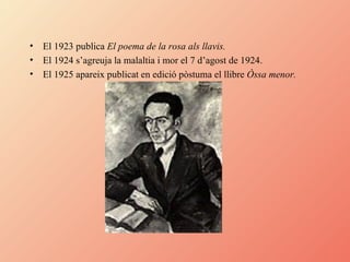 El 1923 publica  El poema de la rosa als llavis. El 1924 s’agreuja la malaltia i mor el 7 d’agost de 1924. El 1925 apareix publicat en edició pòstuma el llibre  Òssa menor. 