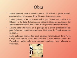 Obra Salvat-Papasseit escriu sobretot poesia. Té articles   i prosa infantil, escrits dedicats a les seves filles,  Els nens de la meva escala.   L’obra poètica de Salvat es caracteritza per l’exaltació a la vida, a la llibertat i a la lluita. Salvat adopta diferents tècniques poètiques, del futurisme i el cubisme, però també escriu poemes totalment formals. La seva obra està basada en el paisatge de la ciutat, especialment del port. Salvat és considerat també com l’iniciador de l’eròtica catalana en poesia. Molts dels seus poemes han estat musicats pel moviment de la Nova Cançó, amb músics com Ovidi Montllor o Joan Manuel Serrat. En l’actualitat, molts dels seus poemes continuen sent adaptats o versionats. 