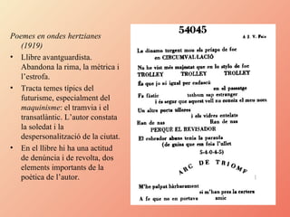 Poemes en ondes hertzianes (1919) Llibre avantguardista. Abandona la rima, la mètrica i l’estrofa. Tracta temes típics del futurisme, especialment del  maquinisme : el tramvia i el transatlàntic. L’autor constata la soledat i la despersonalització de la ciutat. En el llibre hi ha una actitud de denúncia i de revolta, dos elements importants de la poètica de l’autor. 
