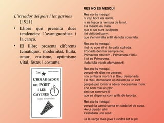 L’irriador del port i les gavines  (1921) Llibre que presenta dues tendències: l’avantguardista i la cançó. El llibre presenta diferents temàtiques: modernitat, lluita, amor, erotisme, optimisme vital, festes i costums. RES NO ÉS MESQUÍ   Res no és mesquí  ni cap hora és isarda,  ni és fosca la ventura de la nit.  I la rosada és clara  que el sol surt i s'ullprèn  i té delit del bany:  que s'emmiralla el llit de tota cosa feta.  Res no és mesquí,  i tot ric com el vi i la galta colrada.  I l'onada del mar sempre riu,  Primavera d'hivern - Primavera d'istiu.  I tot és Primavera.  i tota fulla verda eternament.  Res no és mesquí,  perquè els dies no passen;  i no arriba la mort ni si l'heu demanada.  I si l'heu demanada us dissimula un clot  perquè per tornar a néixer necessiteu morir.  I no som mai un plor  sinó un somriure fi  que es dispersa com grills de taronja.  Res no és mesquí  perquè la cançó canta en cada bri de cosa.  -Avui demà i ahir  s'esfullarà una rosa:  i a la verge més jove li vindrà llet al pit.   