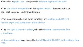 • Variation in grain sizes takes place in different regions of the build.
• This variation is dependent on the type of material (heat treatable or
non–heat treatable) under investigation.
• The main reasons behind these variations are multiple and different
thermal exposures, variation in material flow.
• The top layer is shoulder driven, while the bottom layer material flow
is pin driven.
• intermediate layer experience the both PIN and SHOULDER both material flow
type.
 