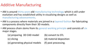 Additive Manufacturing
• AM is around thirty years old manufacturing technology which is still under
evolution and has established utility in visualizing designs as well as
manufacturing advancements.
• AM is a process where materials are joined in a layered fashion for fabricating
components directly from their 3D models.
• AM process chain stems from its general working principle and consists of six
major stages.
(a) preparing 3D CAD model (b) convert to STL
(c) slicing (d) material deposition
(e) generating physical models (f) post processing.
 