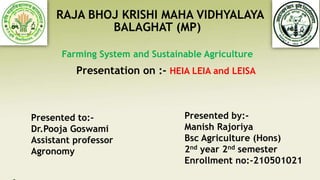 RAJA BHOJ KRISHI MAHA VIDHYALAYA
BALAGHAT (MP)
Farming System and Sustainable Agriculture
Presentation on :- HEIA LEIA and LEISA
Presented to:-
Dr.Pooja Goswami
Assistant professor
Agronomy
Presented by:-
Manish Rajoriya
Bsc Agriculture (Hons)
2nd year 2nd semester
Enrollment no:-210501021
 