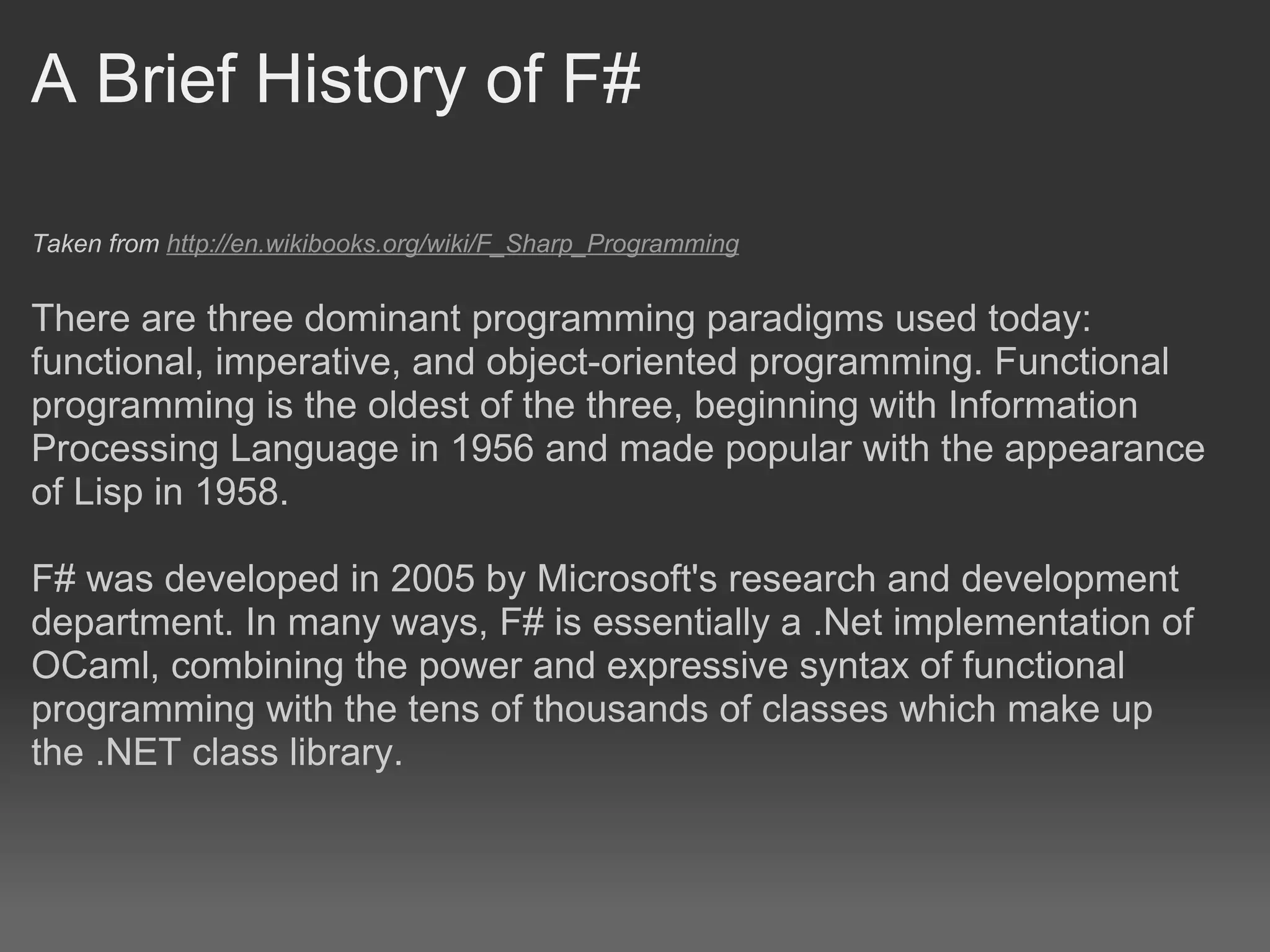 A Brief History of F# Taken from  http://en.wikibooks.org/wiki/F_Sharp_Programming     There are three dominant programming paradigms used today: functional, imperative, and object-oriented programming. Functional programming is the oldest of the three, beginning with Information Processing Language in 1956 and made popular with the appearance of Lisp in 1958. F# was developed in 2005 by Microsoft's research and development department. In many ways, F# is essentially a .Net implementation of OCaml, combining the power and expressive syntax of functional programming with the tens of thousands of classes which make up the .NET class library. 