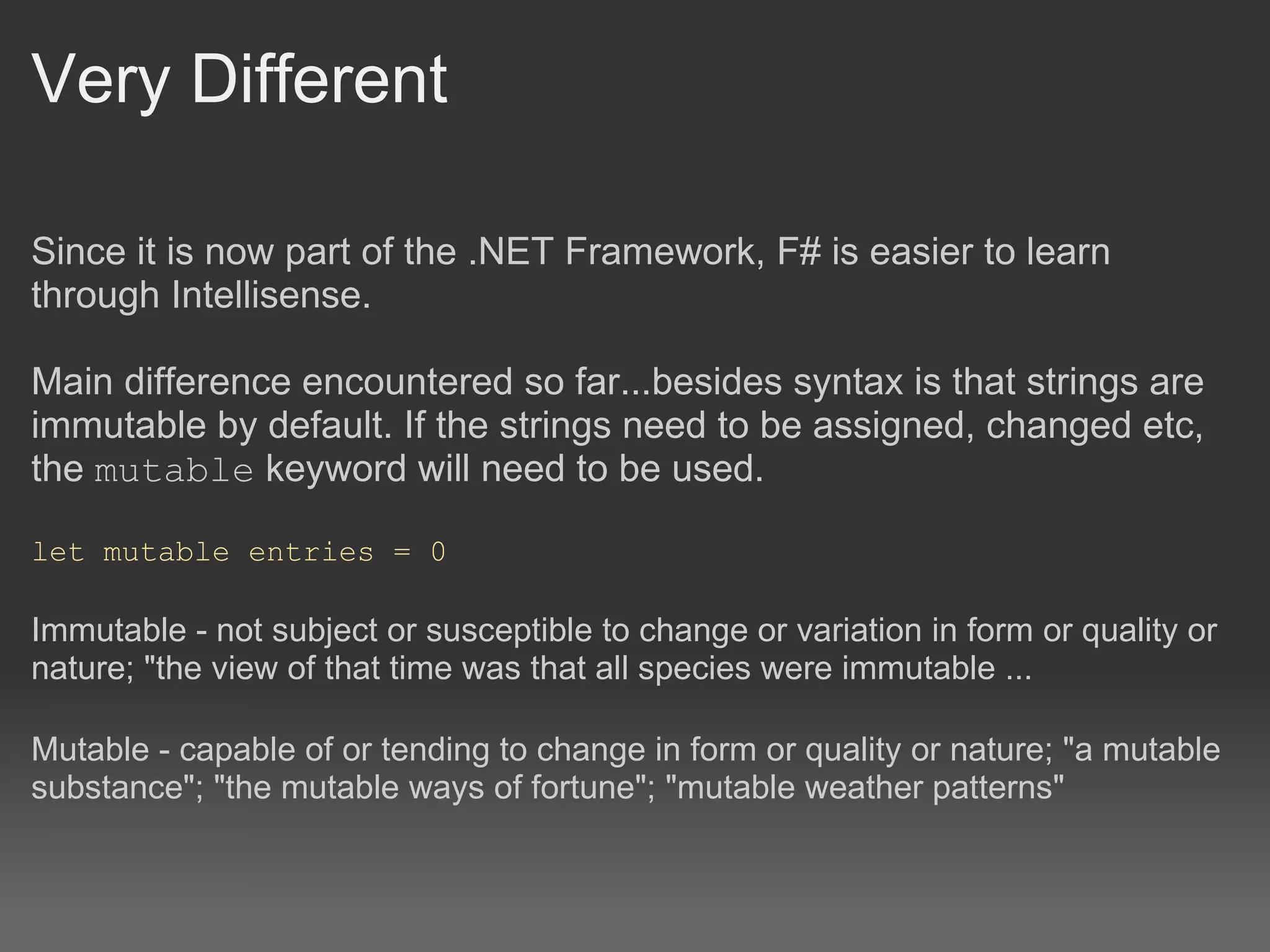 Very Different Since it is now part of the .NET Framework, F# is easier to learn through Intellisense. Main difference encountered so far...besides syntax is that strings are immutable by default. If the strings need to be assigned, changed etc, the  mutable  keyword will need to be used.   let mutable entries = 0  Immutable - not subject or susceptible to change or variation in form or quality or nature; "the view of that time was that all species were immutable ...   Mutable - capable of or tending to change in form or quality or nature; "a mutable substance"; "the mutable ways of fortune"; "mutable weather patterns" 