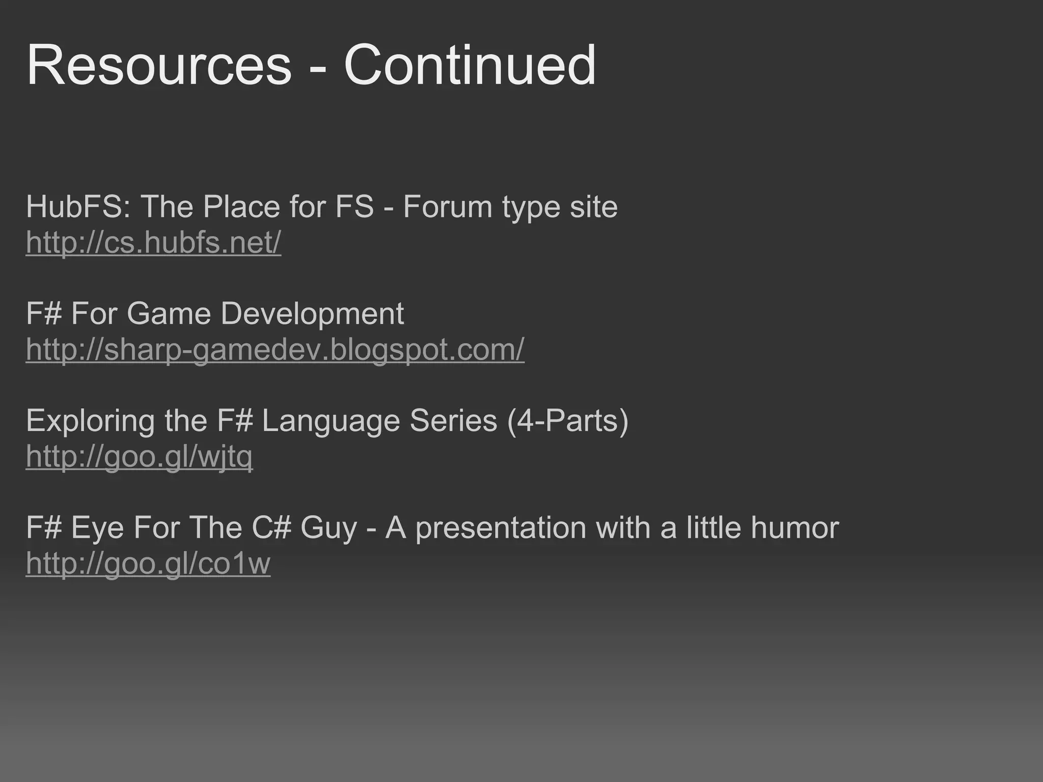 Resources - Continued HubFS: The Place for FS - Forum type site http://cs.hubfs.net/     F# For Game Development http://sharp-gamedev.blogspot.com/   Exploring the F# Language Series (4-Parts) http://goo.gl/wjtq F# Eye For The C# Guy - A presentation with a little humor http://goo.gl/co1w 