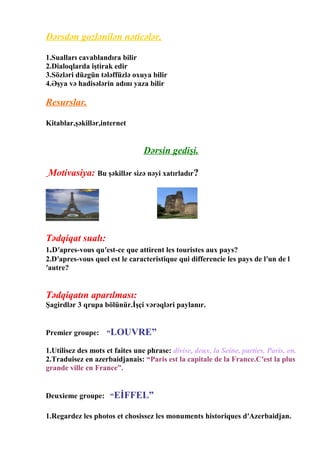 Dərsdən gozlənilən nəticələr.
1.Sualları cavablandıra bilir
2.Dialoqlarda iştirak edir
3.Sözləri düzgün tələffüzlə oxuya bilir
4.Əşya və hadisələrin adını yaza bilir

Resurslar.
Kitablar,şəkillər,internet

Dərsin gedişi.
Motivasiya: Bu şəkillər sizə nəyi xatırladır?

Tədqiqat sualı:
1.D′apres-vous qu′est-ce que attirent les touristes aux pays?
2.D′apres-vous quel est le caracteristique qui differencie les pays de l′un de l
′autre?

Tədqiqatın aparılması:
Şagirdlər 3 qrupa bölünür.İşçi vərəqləri paylanır.

Premier groupe:

“LOUVRE”

1.Utilisez des mots et faites une phrase: divise, deux, la Seine, parties, Paris, en.
2.Traduisez en azerbaidjanais: “Paris est la capitale de la France.C′est la plus
grande ville en France”.
Deuxieme groupe: “EİFFEL”
1.Regardez les photos et chosissez les monuments historiques d′Azerbaidjan.

 