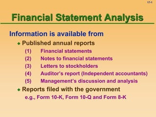 17-1
Information is available from
 Published annual reports
(1) Financial statements
(2) Notes to financial statements
(3) Letters to stockholders
(4) Auditor’s report (Independent accountants)
(5) Management’s discussion and analysis
 Reports filed with the government
e.g., Form 10-K, Form 10-Q and Form 8-K
Financial Statement Analysis
 