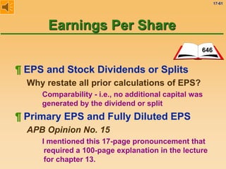 17-61
¶ EPS and Stock Dividends or Splits
Why restate all prior calculations of EPS?
Comparability - i.e., no additional capital was
generated by the dividend or split
646
Earnings Per Share
¶ Primary EPS and Fully Diluted EPS
APB Opinion No. 15
I mentioned this 17-page pronouncement that
required a 100-page explanation in the lecture
for chapter 13.
 