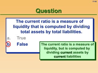 17-65
The current ratio is a measure of
liquidity that is computed by dividing
total assets by total liabilities.
a. True
b. False
Question
The current ratio is a measure of
liquidity, but is computed by
dividing current assets by
current liabilities
 