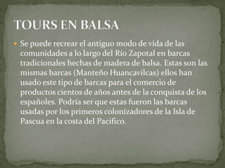 Se puede recrear el antiguo modo de vida de las comunidades a lo largo del Río Zapotal en barcas tradicionales hechas de madera de balsa. Estas son las mismas barcas (ManteñoHuancavilcas) ellos han usado este tipo de barcas para el comercio de productos cientos de años antes de la conquista de los españoles. Podría ser que estas fueron las barcas usadas por los primeros colonizadores de la Isla de Pascua en la costa del Pacifico. TOURS EN BALSA
