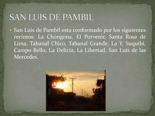 San Luís de Pambil esta conformado por los siguientes recintos: La Chongona, El Porvenir, Santa Rosa de Lima, Tabanal Chico, Tabanal Grande, La Y, Suquibí, Campo Bello, La Delicia, La Libertad, San Luís de las Mercedes.SAN LUIS DE PAMBIL