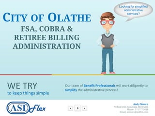 Looking for simplified
                                                                 administrative


CITY OF OLATHE
                                                                   services?




   FSA, COBRA &
  RETIREE BILLING
  ADMINISTRATION




WE TRY                  Our team of Benefit Professionals will work diligently to
                        simplify the administrative process!
to keep things simple

                                                                           Andy Moore
                                                         PO Box 6044, Columbia, MO 65205
                                                                      Phone: 573.777.5619
                                                              Email: amoore@asiflex.com
 