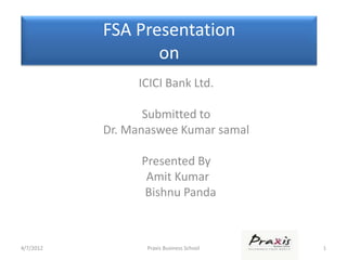FSA Presentation
                  on
                ICICI Bank Ltd.

                  Submitted to
           Dr. Manaswee Kumar samal

                 Presented By
                  Amit Kumar
                 Bishnu Panda



4/7/2012          Praxis Business School   1
 