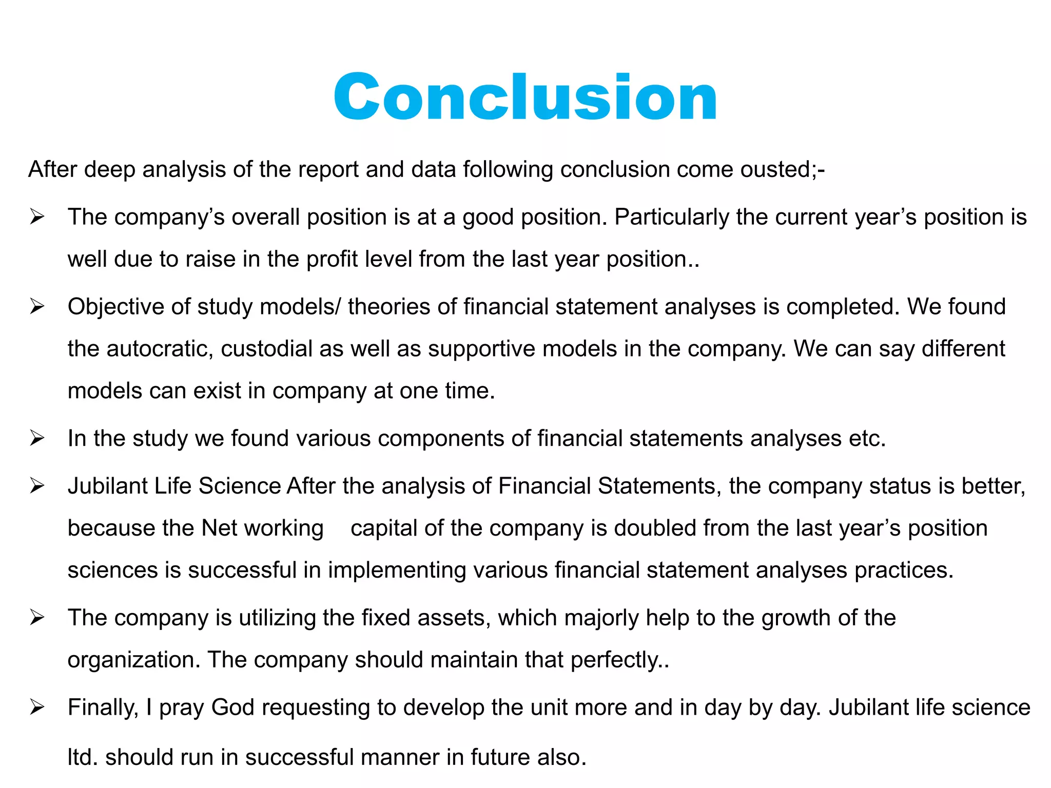 Conclusion
After deep analysis of the report and data following conclusion come ousted;-
 The company’s overall position is at a good position. Particularly the current year’s position is
well due to raise in the profit level from the last year position..
 Objective of study models/ theories of financial statement analyses is completed. We found
the autocratic, custodial as well as supportive models in the company. We can say different
models can exist in company at one time.
 In the study we found various components of financial statements analyses etc.
 Jubilant Life Science After the analysis of Financial Statements, the company status is better,
because the Net working capital of the company is doubled from the last year’s position
sciences is successful in implementing various financial statement analyses practices.
 The company is utilizing the fixed assets, which majorly help to the growth of the
organization. The company should maintain that perfectly..
 Finally, I pray God requesting to develop the unit more and in day by day. Jubilant life science
ltd. should run in successful manner in future also.
 