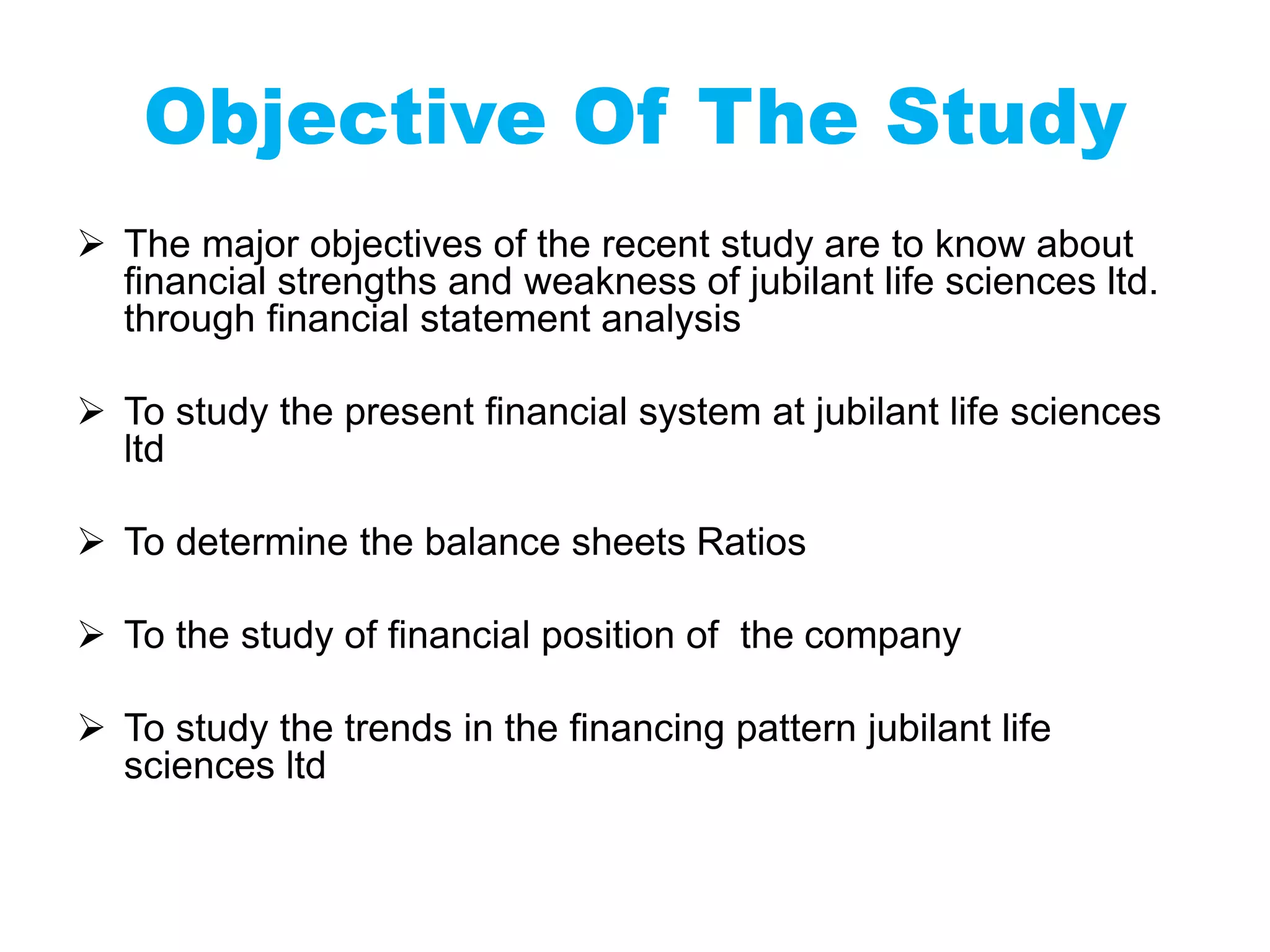 Objective Of The Study
 The major objectives of the recent study are to know about
financial strengths and weakness of jubilant life sciences ltd.
through financial statement analysis
 To study the present financial system at jubilant life sciences
ltd
 To determine the balance sheets Ratios
 To the study of financial position of the company
 To study the trends in the financing pattern jubilant life
sciences ltd
 