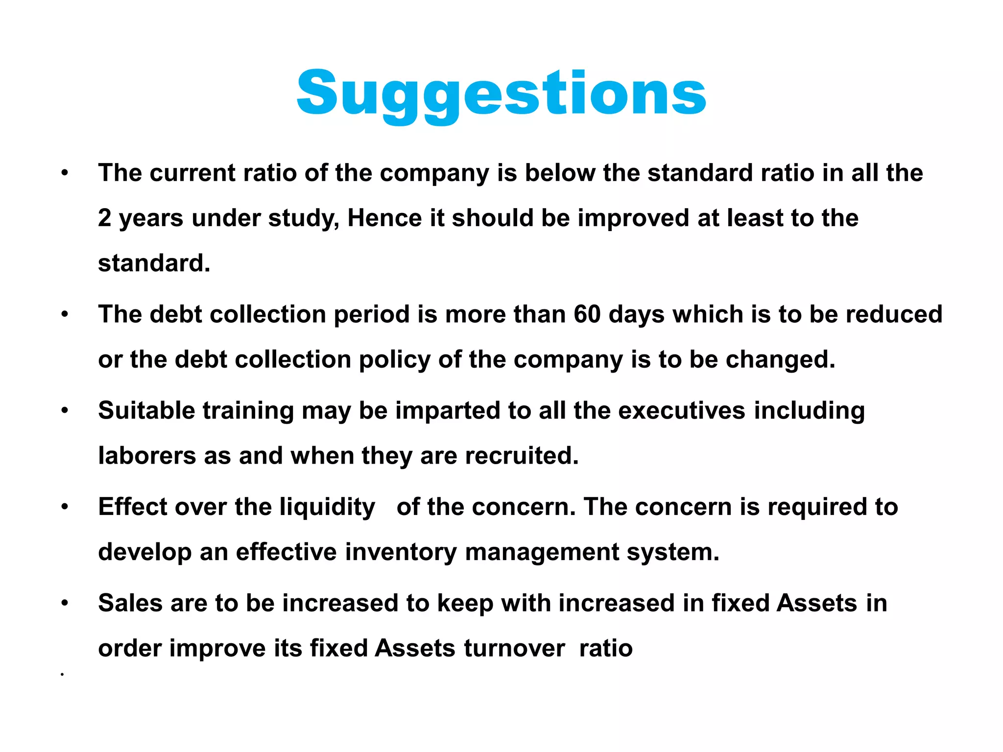 Suggestions
• The current ratio of the company is below the standard ratio in all the
2 years under study, Hence it should be improved at least to the
standard.
• The debt collection period is more than 60 days which is to be reduced
or the debt collection policy of the company is to be changed.
• Suitable training may be imparted to all the executives including
laborers as and when they are recruited.
• Effect over the liquidity of the concern. The concern is required to
develop an effective inventory management system.
• Sales are to be increased to keep with increased in fixed Assets in
order improve its fixed Assets turnover ratio
•
 
