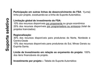 Participação em outras linhas de desenvolvimento do FSA: 1(uma) linha por projeto, excetuando-se a linha de Suporte Automático. 
Limitação global de investimento do FSA: 
10% dos recursos disponíveis por proponente ou grupo econômico 
25% dos recursos disponíveis por programadora ou emissora (total de projetos licenciados) 
Regionalização: 
30% dos recursos disponíveis para produtoras do Norte, Nordeste e Centro-Oeste 
10% dos recursos disponíveis para produtoras do Sul, Minas Gerais ou Espirito Santo. 
Limite de Investimento em relação ao orçamento do projeto: 100% dos itens financiáveis do projeto. 
Investimento por projeto – Tabela do Suporte Automático 
Suporte seletivo  