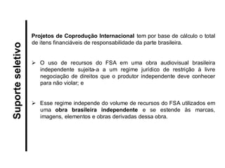 Projetos de Coprodução Internacional tem por base de cálculo o total de itens financiáveis de responsabilidade da parte brasileira. 
O uso de recursos do FSA em uma obra audiovisual brasileira independente sujeita-a a um regime jurídico de restrição à livre negociação de direitos que o produtor independente deve conhecer para não violar; e 
Esse regime independe do volume de recursos do FSA utilizados em uma obra brasileira independente e se estende às marcas, imagens, elementos e obras derivadas dessa obra. 
Suporte seletivo  