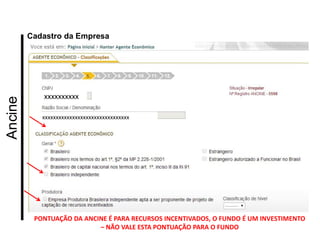Ancine 
Cadastro da Empresa 
xxxxxxxxxx 
xxxxxxxxxxxxxxxxxxxxxxxxxxxxxxxx 
PONTUAÇÃO DA ANCINE É PARA RECURSOS INCENTIVADOS, O FUNDO É UM INVESTIMENTO – NÃO VALE ESTA PONTUAÇÃO PARA O FUNDO  