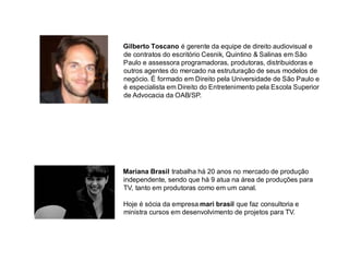 Mariana Brasil trabalha há 20 anos no mercado de produção independente, sendo que há 9 atua na área de produções para TV, tanto em produtoras como em um canal. 
Hoje é sócia da empresa mari brasil que faz consultoria e ministra cursos em desenvolvimento de projetos para TV. 
Gilberto Toscano é gerente da equipe de direito audiovisual e de contratos do escritório Cesnik, Quintino & Salinas em São Paulo e assessora programadoras, produtoras, distribuidoras e outros agentes do mercado na estruturação de seus modelos de negócio. É formado em Direito pela Universidade de São Paulo e é especialista em Direito do Entretenimento pela Escola Superior de Advocacia da OAB/SP.  