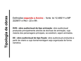Tipologia de obras 
Definições segundo a Ancine - fonte lei 12.485/11 e MP 2228/01 e INs – 22 e 99 : XVIII - obra audiovisual do tipo animação: obra audiovisual produzida principalmente através de técnicas de animação, cuja maioria dos personagens principais, se existirem, sejam animados. XX - obra audiovisual do tipo ficção: obra audiovisual produzida a partir de roteiro e cuja trama/montagem seja organizada de forma narrativa.  