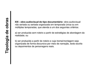 XIX - obra audiovisual do tipo documentário: obra audiovisual não seriada ou seriada organizada em temporada única ou em múltiplas temporadas, que atenda a um dos seguintes critérios: 
a) ser produzida sem roteiro a partir de estratégias de abordagem da realidade; ou 
b) ser produzida a partir de roteiro e cuja trama/montagem seja organizada de forma discursiva por meio de narração, texto escrito ou depoimentos de personagens reais. 
Tipologia de obras  