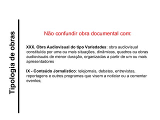 XXX. Obra Audiovisual do tipo Variedades: obra audiovisual constituída por uma ou mais situações, dinâmicas, quadros ou obras audiovisuais de menor duração, organizadas a partir de um ou mais apresentadores 
IX - Conteúdo Jornalístico: telejornais, debates, entrevistas, reportagens e outros programas que visem a noticiar ou a comentar eventos; 
Tipologia de obras 
Não confundir obra documental com:  