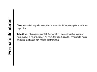 Obra seriada: aquela que, sob o mesmo título, seja produzida em capítulos 
Telefilme: obra documental, ficcional ou de animação, com no mínimo 50 e no máximo 120 minutos de duração, produzida para primeira exibição em meios eletrônicos. 
Formato de obras  