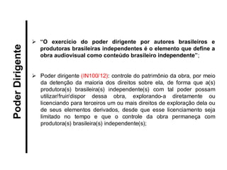“O exercício do poder dirigente por autores brasileiros e produtoras brasileiras independentes é o elemento que define a obra audiovisual como conteúdo brasileiro independente”; 
Poder dirigente (IN100/12): controle do patrimônio da obra, por meio da detenção da maioria dos direitos sobre ela, de forma que a(s) produtora(s) brasileira(s) independente(s) com tal poder possam utilizar/fruir/dispor dessa obra, explorando-a diretamente ou licenciando para terceiros um ou mais direitos de exploração dela ou de seus elementos derivados, desde que esse licenciamento seja limitado no tempo e que o controle da obra permaneça com produtora(s) brasileira(s) independente(s); 
Poder Dirigente  